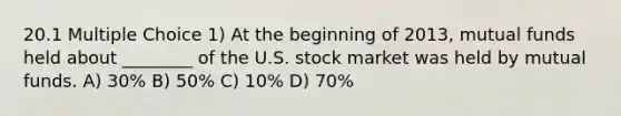 20.1 Multiple Choice 1) At the beginning of 2013, mutual funds held about ________ of the U.S. stock market was held by mutual funds. A) 30% B) 50% C) 10% D) 70%