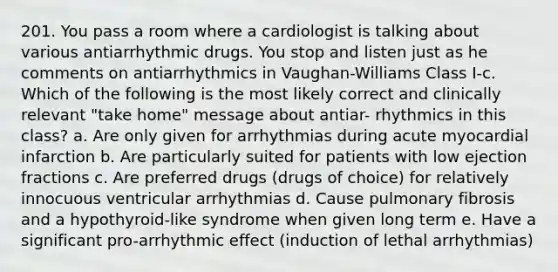 201. You pass a room where a cardiologist is talking about various antiarrhythmic drugs. You stop and listen just as he comments on antiarrhythmics in Vaughan-Williams Class I-c. Which of the following is the most likely correct and clinically relevant "take home" message about antiar- rhythmics in this class? a. Are only given for arrhythmias during acute myocardial infarction b. Are particularly suited for patients with low ejection fractions c. Are preferred drugs (drugs of choice) for relatively innocuous ventricular arrhythmias d. Cause pulmonary fibrosis and a hypothyroid-like syndrome when given long term e. Have a significant pro-arrhythmic effect (induction of lethal arrhythmias)