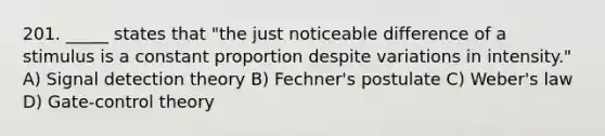 201. _____ states that "the just noticeable difference of a stimulus is a constant proportion despite variations in intensity." A) Signal detection theory B) Fechner's postulate C) Weber's law D) Gate-control theory