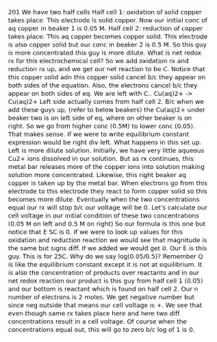 201 We have two half cells Half cell 1: oxidation of solid copper takes place. This electrode is solid copper. Now our initial conc of aq copper in beaker 1 is 0.05 M. Half cell 2: reduction of copper takes place. This aq copper becomes copper solid. This electrode is also copper solid but our conc in beaker 2 is 0.5 M. So this guy is more concentrated this guy is more dilute. What is net redox rx for this electrochemical cell? So we add oxidation rx and reduction rx up, and we get our net reaction to be C. Notice that this copper solid adn this copper solid cancel b/c they appear on both sides of the equation. Also, the electrons cancel b/c they appear on both sides of eq. We are left with C.. Cu(aq)2+ -> Cu(aq)2+ Left side actually comes from half cell 2. B/c when we add these guys up, (refer to below beakers) the Cu(aq)2+ under beaker two is on left side of eq, where on other beaker is on right. So we go from higher conc (0.5M) to lower conc (0.05). That makes sense. If we were to write equilibrium constant expression would be right div left. What happens in this set up. Left is more dilute solution. Initially, we have very little aqueous Cu2+ ions dissolved in our solution. But as rx continues, this metal bar releases more of the copper ions into solution making solution more concentrated. Likewise, this right beaker aq copper is taken up by the metal bar. When electrons go from this electrode to this electrode they react to form copper solid so this becomes more dilute. Eventually when the two concentrations equal our rx will stop b/c our voltage will be 0. Let's calculate our cell voltage in our initial condition of these two concentrations (0.05 M on left and 0.5 M on right) So our formula is this one but notice that E SC is 0. If we were to look up values for this oxidation and reduction reaction we would see that magnitude is the same but signs diff. If we added we would get 0. Our E is this guy. This is for 25C. Why do we say log(0.05/0.5)? Remember Q is like the equilibrium constant except it is not at equilibrium. It is also the concentration of products over reactants and in our net redox reaction our product is this guy from half cell 1 (0.05) and our bottom is reactant which is found on half cell 2. Our n number of electrons is 2 moles. We get negative number but since neg outside that means our cell voltage is +. We see that even though same rx takes place here and here two diff concentrations result in a cell voltage. Of course when the concentrations equal out, this will go to zero b/c log of 1 is 0.