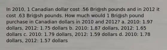 In 2010, 1 Canadian dollar cost .56 Bri@sh pounds and in 2012 it cost .63 Bri@sh pounds. How much would 1 Bri@sh pound purchase in Canadian dollars in 2010 and 2012? a. 2010: 1.97 dollars, 2012: 1.75 dollars b. 2010: 1.87 dollars, 2012: 1.65 dollars c. 2010: 1.79 dollars, 2012: 1.59 dollars d. 2010: 1.78 dollars, 2012: 1.57 dollars