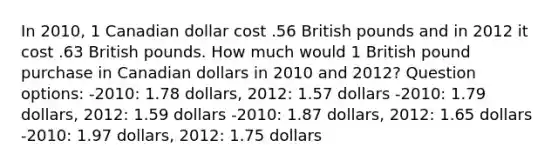 In 2010, 1 Canadian dollar cost .56 British pounds and in 2012 it cost .63 British pounds. How much would 1 British pound purchase in Canadian dollars in 2010 and 2012? Question options: -2010: 1.78 dollars, 2012: 1.57 dollars -2010: 1.79 dollars, 2012: 1.59 dollars -2010: 1.87 dollars, 2012: 1.65 dollars -2010: 1.97 dollars, 2012: 1.75 dollars