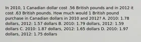 In 2010, 1 Canadian dollar cost .56 British pounds and in 2012 it cost .63 British pounds. How much would 1 British pound purchase in Canadian dollars in 2010 and 2012? A. 2010: 1.78 dollars, 2012: 1.57 dollars B. 2010: 1.79 dollars, 2012: 1.59 dollars C. 2010: 1.87 dollars, 2012: 1.65 dollars D. 2010: 1.97 dollars, 2012: 1.75 dollars