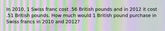 In 2010, 1 Swiss franc cost .56 British pounds and in 2012 it cost .51 British pounds. How much would 1 British pound purchase in Swiss francs in 2010 and 2012?