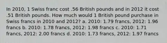 In 2010, 1 Swiss franc cost .56 British pounds and in 2012 it cost .51 British pounds. How much would 1 British pound purchase in Swiss francs in 2010 and 2012? a. 2010: 1.79 francs, 2012: 1.96 francs b. 2010: 1.78 francs, 2012: 1.98 francs c. 2010: 1.71 francs, 2012: 2.00 francs d. 2010: 1.73 francs, 2012: 1.97 francs