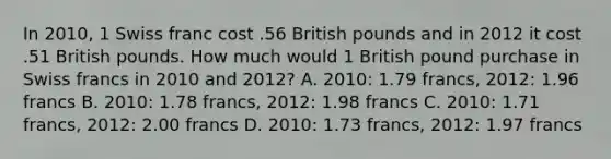 In 2010, 1 Swiss franc cost .56 British pounds and in 2012 it cost .51 British pounds. How much would 1 British pound purchase in Swiss francs in 2010 and 2012? A. 2010: 1.79 francs, 2012: 1.96 francs B. 2010: 1.78 francs, 2012: 1.98 francs C. 2010: 1.71 francs, 2012: 2.00 francs D. 2010: 1.73 francs, 2012: 1.97 francs