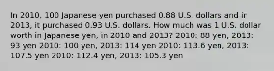 In 2010, 100 Japanese yen purchased 0.88 U.S. dollars and in 2013, it purchased 0.93 U.S. dollars. How much was 1 U.S. dollar worth in Japanese yen, in 2010 and 2013? 2010: 88 yen, 2013: 93 yen 2010: 100 yen, 2013: 114 yen 2010: 113.6 yen, 2013: 107.5 yen 2010: 112.4 yen, 2013: 105.3 yen