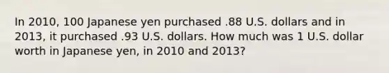 In 2010, 100 Japanese yen purchased .88 U.S. dollars and in 2013, it purchased .93 U.S. dollars. How much was 1 U.S. dollar worth in Japanese yen, in 2010 and 2013?