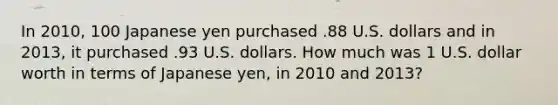 In 2010, 100 Japanese yen purchased .88 U.S. dollars and in 2013, it purchased .93 U.S. dollars. How much was 1 U.S. dollar worth in terms of Japanese yen, in 2010 and 2013?