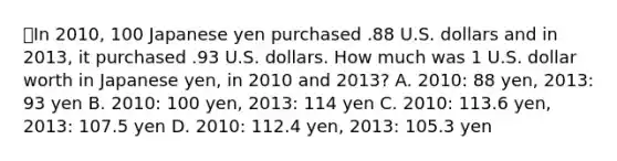 ⭐️In 2010, 100 Japanese yen purchased .88 U.S. dollars and in 2013, it purchased .93 U.S. dollars. How much was 1 U.S. dollar worth in Japanese yen, in 2010 and 2013? A. 2010: 88 yen, 2013: 93 yen B. 2010: 100 yen, 2013: 114 yen C. 2010: 113.6 yen, 2013: 107.5 yen D. 2010: 112.4 yen, 2013: 105.3 yen