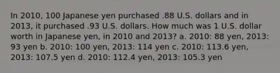 In 2010, 100 Japanese yen purchased .88 U.S. dollars and in 2013, it purchased .93 U.S. dollars. How much was 1 U.S. dollar worth in Japanese yen, in 2010 and 2013? a. 2010: 88 yen, 2013: 93 yen b. 2010: 100 yen, 2013: 114 yen c. 2010: 113.6 yen, 2013: 107.5 yen d. 2010: 112.4 yen, 2013: 105.3 yen