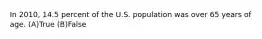 In 2010, 14.5 percent of the U.S. population was over 65 years of age. (A)True (B)False