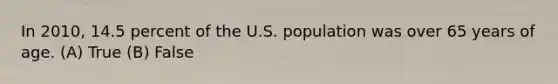 In 2010, 14.5 percent of the U.S. population was over 65 years of age. (A) True (B) False