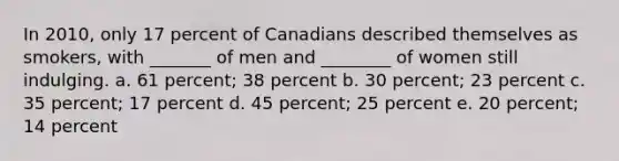 In 2010, only 17 percent of Canadians described themselves as smokers, with _______ of men and ________ of women still indulging. a. 61 percent; 38 percent b. 30 percent; 23 percent c. 35 percent; 17 percent d. 45 percent; 25 percent e. 20 percent; 14 percent