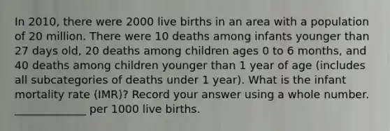 In 2010, there were 2000 live births in an area with a population of 20 million. There were 10 deaths among infants younger than 27 days old, 20 deaths among children ages 0 to 6 months, and 40 deaths among children younger than 1 year of age (includes all subcategories of deaths under 1 year). What is the infant mortality rate (IMR)? Record your answer using a whole number. _____________ per 1000 live births.