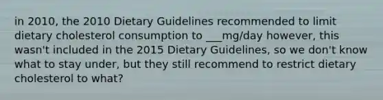 in 2010, the 2010 Dietary Guidelines recommended to limit dietary cholesterol consumption to ___mg/day however, this wasn't included in the 2015 Dietary Guidelines, so we don't know what to stay under, but they still recommend to restrict dietary cholesterol to what?