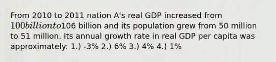 From 2010 to 2011 nation A's real GDP increased from 100 billion to106 billion and its population grew from 50 million to 51 million. Its annual growth rate in real GDP per capita was approximately: 1.) -3% 2.) 6% 3.) 4% 4.) 1%