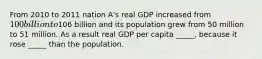 From 2010 to 2011 nation A's real GDP increased from 100 billion to106 billion and its population grew from 50 million to 51 million. As a result real GDP per capita _____, because it rose _____ than the population.