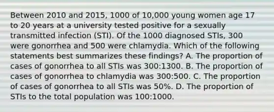 Between 2010 and 2015, 1000 of 10,000 young women age 17 to 20 years at a university tested positive for a sexually transmitted infection (STI). Of the 1000 diagnosed STIs, 300 were gonorrhea and 500 were chlamydia. Which of the following statements best summarizes these findings? A. The proportion of cases of gonorrhea to all STIs was 300:1300. B. The proportion of cases of gonorrhea to chlamydia was 300:500. C. The proportion of cases of gonorrhea to all STIs was 50%. D. The proportion of STIs to the total population was 100:1000.