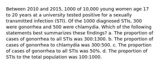 Between 2010 and 2015, 1000 of 10,000 young women age 17 to 20 years at a university tested positive for a sexually transmitted infection (STI). Of the 1000 diagnosed STIs, 300 were gonorrhea and 500 were chlamydia. Which of the following statements best summarizes these findings? a. The proportion of cases of gonorrhea to all STIs was 300:1300. b. The proportion of cases of gonorrhea to chlamydia was 300:500. c. The proportion of cases of gonorrhea to all STIs was 50%. d. The proportion of STIs to the total population was 100:1000.