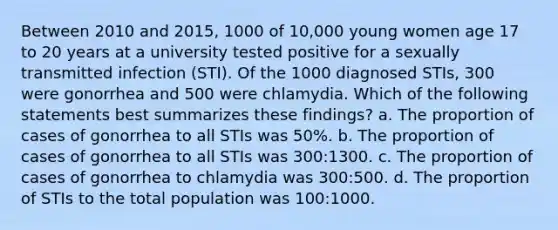 Between 2010 and 2015, 1000 of 10,000 young women age 17 to 20 years at a university tested positive for a sexually transmitted infection (STI). Of the 1000 diagnosed STIs, 300 were gonorrhea and 500 were chlamydia. Which of the following statements best summarizes these findings? a. The proportion of cases of gonorrhea to all STIs was 50%. b. The proportion of cases of gonorrhea to all STIs was 300:1300. c. The proportion of cases of gonorrhea to chlamydia was 300:500. d. The proportion of STIs to the total population was 100:1000.