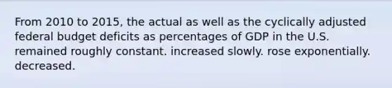 From 2010 to 2015, the actual as well as the cyclically adjusted federal budget deficits as percentages of GDP in the U.S. remained roughly constant. increased slowly. rose exponentially. decreased.