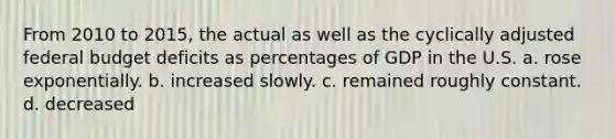 From 2010 to 2015, the actual as well as the cyclically adjusted federal budget deficits as percentages of GDP in the U.S. a. rose exponentially. b. increased slowly. c. remained roughly constant. d. decreased