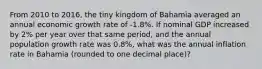 From 2010 to 2016, the tiny kingdom of Bahamia averaged an annual economic growth rate of -1.8%. If nominal GDP increased by 2% per year over that same period, and the annual population growth rate was 0.8%, what was the annual inflation rate in Bahamia (rounded to one decimal place)?