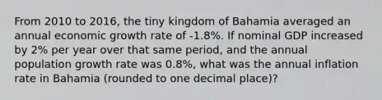 From 2010 to 2016, the tiny kingdom of Bahamia averaged an annual economic growth rate of -1.8%. If nominal GDP increased by 2% per year over that same period, and the annual population growth rate was 0.8%, what was the annual inflation rate in Bahamia (rounded to one decimal place)?