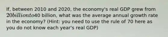 If, between 2010 and 2020, the economy's real GDP grew from 20 billion to40 billion, what was the average annual growth rate in the economy? (Hint: you need to use the rule of 70 here as you do not know each year's real GDP)