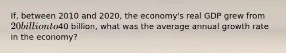 If, between 2010 and​ 2020, the​ economy's real GDP grew from​ 20 billion to​40 billion, what was the average annual growth rate in the​ economy?