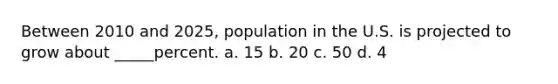 Between 2010 and 2025, population in the U.S. is projected to grow about _____percent. a. 15 b. 20 c. 50 d. 4