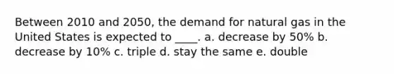 Between 2010 and 2050, the demand for natural gas in the United States is expected to ____. a. decrease by 50% b. decrease by 10% c. triple d. stay the same e. double