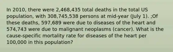 In 2010, there were 2,468,435 total deaths in the total US population, with 308,745,538 persons at mid-year (July 1). ;Of these deaths, 597,689 were due to diseases of the heart and 574,743 were due to malignant neoplasms (cancer). What is the cause-specific mortality rate for diseases of the heart per 100,000 in this population?