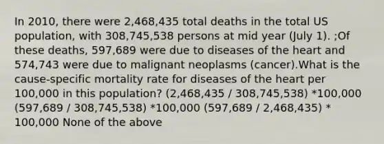 In 2010, there were 2,468,435 total deaths in the total US population, with 308,745,538 persons at mid year (July 1). ;Of these deaths, 597,689 were due to diseases of the heart and 574,743 were due to malignant neoplasms (cancer).What is the cause-specific mortality rate for diseases of the heart per 100,000 in this population? (2,468,435 / 308,745,538) *100,000 (597,689 / 308,745,538) *100,000 (597,689 / 2,468,435) * 100,000 None of the above