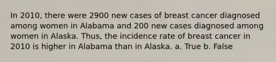 In 2010, there were 2900 new cases of breast cancer diagnosed among women in Alabama and 200 new cases diagnosed among women in Alaska. Thus, the incidence rate of breast cancer in 2010 is higher in Alabama than in Alaska. a. True b. False