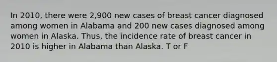 In 2010, there were 2,900 new cases of breast cancer diagnosed among women in Alabama and 200 new cases diagnosed among women in Alaska. Thus, the incidence rate of breast cancer in 2010 is higher in Alabama than Alaska. T or F