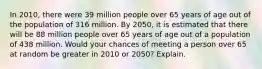 In 2010, there were 39 million people over 65 years of age out of the population of 316 million. By 2050, it is estimated that there will be 88 million people over 65 years of age out of a population of 438 million. Would your chances of meeting a person over 65 at random be greater in 2010 or 2050? Explain.