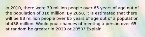 In 2010, there were 39 million people over 65 years of age out of the population of 316 million. By 2050, it is estimated that there will be 88 million people over 65 years of age out of a population of 438 million. Would your chances of meeting a person over 65 at random be greater in 2010 or 2050? Explain.