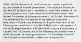 2010 - #4 The framers of the Constitution created a political system based on limited government. The original Constitution and the Bill of Rights were intended to restrict the powers of the national government. Later constitutional developments also limited the powers of state governments. (a) Explain how each of the following limits the powers of the national executive. • Federalism • Checks and balances (b) Explain how each of the following two provisions in the Bill of Rights limits the powers of the national government. • Establishment clause • Guarantee of a public trial (c) Choose one of the following and explain how it limits the power of state governments. • Citizenship clause of the Fourteenth Amendment • Selective incorporation