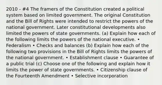 2010 - #4 The framers of the Constitution created a political system based on limited government. The original Constitution and the Bill of Rights were intended to restrict the powers of the national government. Later constitutional developments also limited the powers of state governments. (a) Explain how each of the following limits the powers of the national executive. • Federalism • Checks and balances (b) Explain how each of the following two provisions in the Bill of Rights limits the powers of the national government. • Establishment clause • Guarantee of a public trial (c) Choose one of the following and explain how it limits the power of state governments. • Citizenship clause of the Fourteenth Amendment • Selective incorporation