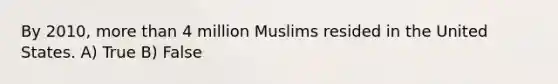 By 2010, more than 4 million Muslims resided in the United States. A) True B) False