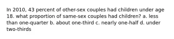 In 2010, 43 percent of other-sex couples had children under age 18. what proportion of same-sex couples had children? a. less than one-quarter b. about one-third c. nearly one-half d. under two-thirds