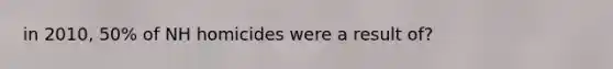 in 2010, 50% of NH homicides were a result of?