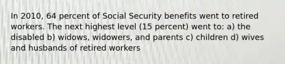 In 2010, 64 percent of Social Security benefits went to retired workers. The next highest level (15 percent) went to: a) the disabled b) widows, widowers, and parents c) children d) wives and husbands of retired workers