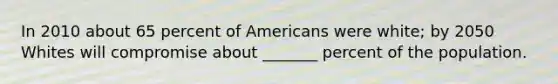 In 2010 about 65 percent of Americans were white; by 2050 Whites will compromise about _______ percent of the population.