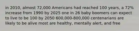 in 2010, almost 72,000 Americans had reached 100 years, a 72% increase from 1990 by 2025 one in 26 baby boomers can expect to live to be 100 by 2050 600,000-800,000 centenarians are likely to be alive most are healthy, mentally alert, and free