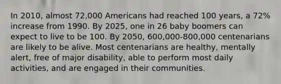 In 2010, almost 72,000 Americans had reached 100 years, a 72% increase from 1990. By 2025, one in 26 baby boomers can expect to live to be 100. By 2050, 600,000-800,000 centenarians are likely to be alive. Most centenarians are healthy, mentally alert, free of major disability, able to perform most daily activities, and are engaged in their communities.