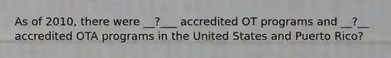 As of 2010, there were __?___ accredited OT programs and __?__ accredited OTA programs in the United States and Puerto Rico?