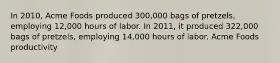 In 2010, Acme Foods produced 300,000 bags of pretzels, employing 12,000 hours of labor. In 2011, it produced 322,000 bags of pretzels, employing 14,000 hours of labor. Acme Foods productivity